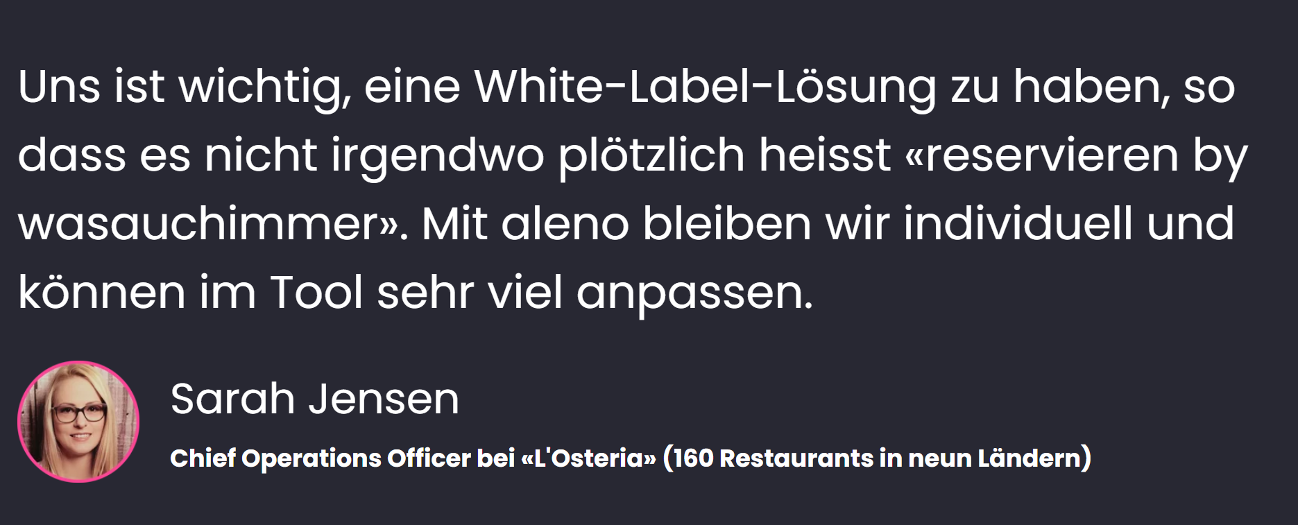 «Uns ist wichtig, eine White-Label-Lösung zu haben, so dass es nicht irgendwo plötzlich heisst «reservieren by wasauchimmer». Mit aleno bleiben wir individuell und können im Tool sehr viel anpassen», sagt Sarah Jensen, Chief Operations Officer bei L'Osteria (160 Restaurants in 9 Ländern).