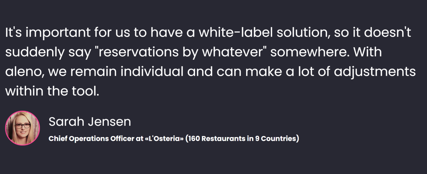 «It's important for us to have a white-label solution, so it doesn't suddenly say "reservations by whatever" somewhere. With aleno, we remain individual and can make a lot of adjustments within the tool» says Sarah Jensen, Chief Operations Officer at L'Osteria (160 Restaurants in 9 Countries).
